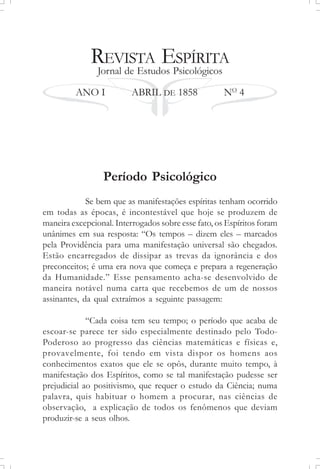 REVISTA ESPÍRITA
Jornal de Estudos Psicológicos
ANO I ABRIL DE 1858 NO
4
Período Psicológico
Se bem que as manifestações espíritas tenham ocorrido
em todas as épocas, é incontestável que hoje se produzem de
maneira excepcional. Interrogados sobre esse fato, os Espíritos foram
unânimes em sua resposta: “Os tempos – dizem eles – marcados
pela Providência para uma manifestação universal são chegados.
Estão encarregados de dissipar as trevas da ignorância e dos
preconceitos; é uma era nova que começa e prepara a regeneração
da Humanidade.” Esse pensamento acha-se desenvolvido de
maneira notável numa carta que recebemos de um de nossos
assinantes, da qual extraímos a seguinte passagem:
“Cada coisa tem seu tempo; o período que acaba de
escoar-se parece ter sido especialmente destinado pelo Todo-
Poderoso ao progresso das ciências matemáticas e físicas e,
provavelmente, foi tendo em vista dispor os homens aos
conhecimentos exatos que ele se opôs, durante muito tempo, à
manifestação dos Espíritos, como se tal manifestação pudesse ser
prejudicial ao positivismo, que requer o estudo da Ciência; numa
palavra, quis habituar o homem a procurar, nas ciências de
observação, a explicação de todos os fenômenos que deviam
produzir-se a seus olhos.
 