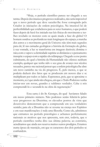 R E V I S T A E S P Í R I T A
152
“Hoje, o período científico parece ter chegado a seu
termo. Depois dos imensos progressos realizados, não seria impossível
que o novo período que deve suceder-lhe fosse consagrado pelo
Criador às iniciações de ordem psicológica. Na imutável lei de
perfectibilidade que estabeleceu para os seres humanos, o que poderá
fazer depois de havê-los iniciado nas leis físicas do movimento e ter-
lhes revelado os motores com os quais muda a face do globo? O
homem sondou as profundezas mais longínquas do espaço; a marcha
dos astros e o movimento geral do Universo não têm mais segredos
para ele; lê nas camadas geológicas a história da formação do globo;
à sua vontade, a luz se transforma em imagens duráveis; domina o
raio; com o vapor e a eletricidade suprime as distâncias e o pensamento
transpõe o espaço com a rapidez do relâmpago. Chegado a esse ponto
culminante, do qual a história da Humanidade não oferece nenhum
exemplo, qualquer que tenha sido o seu grau de avanço nos séculos
recuados, parece-me racional pensar que a ordem psicológica lhe abre
um novo caminho na via do progresso. É, pelo menos, o que se
poderia deduzir dos fatos que se produzem em nossos dias e se
multiplicam por todos os lados. Esperemos, pois, que se aproxime o
momento, se é que ainda não chegou, em que o Todo-Poderoso venha
iniciar-nos em novas, grandes e sublimes verdades. Cabe a nós
compreendê-lo e secundá-lo na obra da regeneração.”
Essa carta é do Sr. Georges, do qual havíamos falado
em nosso primeiro número. Não podemos senão felicitá-lo pelos
seus progressos na Doutrina; os elevados pontos de vista que
desenvolve demonstram que a compreende em seu verdadeiro
sentido; para ele a Doutrina não se resume na crença nos Espíritos
e em suas manifestações: é toda uma filosofia. Como ele, admitimos
que entramos no período psicológico e achamos perfeitamente
racionais os motivos que nos apresenta, sem crer, todavia, que o
período científico tenha dito sua última palavra; ao contrário,
acreditamos que ainda nos reserva muitos outros prodígios. Estamos
numa época de transição, em que os caracteres dos dois períodos se
confundem.
 