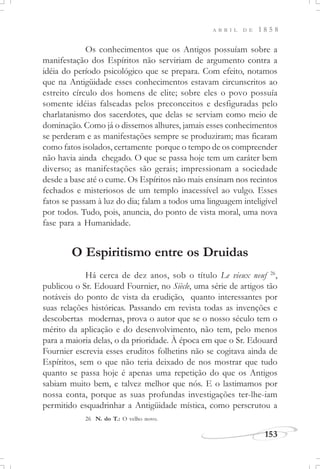 153
A B R I L D E 1 8 5 8
Os conhecimentos que os Antigos possuíam sobre a
manifestação dos Espíritos não serviriam de argumento contra a
idéia do período psicológico que se prepara. Com efeito, notamos
que na Antigüidade esses conhecimentos estavam circunscritos ao
estreito círculo dos homens de elite; sobre eles o povo possuía
somente idéias falseadas pelos preconceitos e desfiguradas pelo
charlatanismo dos sacerdotes, que delas se serviam como meio de
dominação. Como já o dissemos alhures, jamais esses conhecimentos
se perderam e as manifestações sempre se produziram; mas ficaram
como fatos isolados, certamente porque o tempo de os compreender
não havia ainda chegado. O que se passa hoje tem um caráter bem
diverso; as manifestações são gerais; impressionam a sociedade
desde a base até o cume. Os Espíritos não mais ensinam nos recintos
fechados e misteriosos de um templo inacessível ao vulgo. Esses
fatos se passam à luz do dia; falam a todos uma linguagem inteligível
por todos. Tudo, pois, anuncia, do ponto de vista moral, uma nova
fase para a Humanidade.
O Espiritismo entre os Druidas
Há cerca de dez anos, sob o título Le vieux neuf 26
,
publicou o Sr. Edouard Fournier, no Siècle, uma série de artigos tão
notáveis do ponto de vista da erudição, quanto interessantes por
suas relações históricas. Passando em revista todas as invenções e
descobertas modernas, prova o autor que se o nosso século tem o
mérito da aplicação e do desenvolvimento, não tem, pelo menos
para a maioria delas, o da prioridade. À época em que o Sr. Edouard
Fournier escrevia esses eruditos folhetins não se cogitava ainda de
Espíritos, sem o que não teria deixado de nos mostrar que tudo
quanto se passa hoje é apenas uma repetição do que os Antigos
sabiam muito bem, e talvez melhor que nós. E o lastimamos por
nossa conta, porque as suas profundas investigações ter-lhe-iam
permitido esquadrinhar a Antigüidade mística, como perscrutou a
26 N. do T.: O velho novo.
 