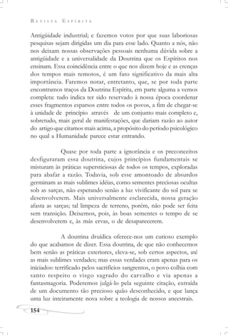 R E V I S T A E S P Í R I T A
154
Antigüidade industrial; e fazemos votos por que suas laboriosas
pesquisas sejam dirigidas um dia para esse lado. Quanto a nós, não
nos deixam nossas observações pessoais nenhuma dúvida sobre a
antigüidade e a universalidade da Doutrina que os Espíritos nos
ensinam. Essa coincidência entre o que nos dizem hoje e as crenças
dos tempos mais remotos, é um fato significativo da mais alta
importância. Faremos notar, entretanto, que, se por toda parte
encontramos traços da Doutrina Espírita, em parte alguma a vemos
completa: tudo indica ter sido reservado à nossa época coordenar
esses fragmentos esparsos entre todos os povos, a fim de chegar-se
à unidade de princípio através de um conjunto mais completo e,
sobretudo, mais geral de manifestações, que dariam razão ao autor
do artigo que citamos mais acima, a propósito do período psicológico
no qual a Humanidade parece estar entrando.
Quase por toda parte a ignorância e os preconceitos
desfiguraram essa doutrina, cujos princípios fundamentais se
misturam às práticas supersticiosas de todos os tempos, exploradas
para abafar a razão. Todavia, sob esse amontoado de absurdos
germinam as mais sublimes idéias, como sementes preciosas ocultas
sob as sarças, não esperando senão a luz vivificante do sol para se
desenvolverem. Mais universalmente esclarecida, nossa geração
afasta as sarças; tal limpeza de terreno, porém, não pode ser feita
sem transição. Deixemos, pois, às boas sementes o tempo de se
desenvolverem e, às más ervas, o de desaparecerem.
A doutrina druídica oferece-nos um curioso exemplo
do que acabamos de dizer. Essa doutrina, de que não conhecemos
bem senão as práticas exteriores, eleva-se, sob certos aspectos, até
as mais sublimes verdades; mas essas verdades eram apenas para os
iniciados: terrificado pelos sacrifícios sangrentos, o povo colhia com
santo respeito o visgo sagrado do carvalho e via apenas a
fantasmagoria. Poderemos julgá-lo pela seguinte citação, extraída
de um documento tão precioso quão desconhecido, e que lança
uma luz inteiramente nova sobre a teologia de nossos ancestrais.
 
