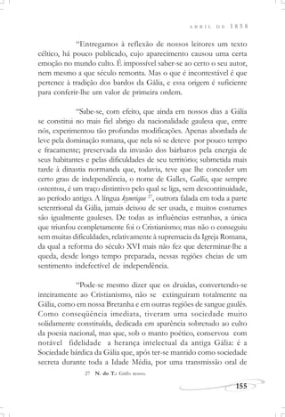 155
A B R I L D E 1 8 5 8
“Entregamos à reflexão de nossos leitores um texto
céltico, há pouco publicado, cujo aparecimento causou uma certa
emoção no mundo culto. É impossível saber-se ao certo o seu autor,
nem mesmo a que século remonta. Mas o que é incontestável é que
pertence à tradição dos bardos da Gália, e essa origem é suficiente
para conferir-lhe um valor de primeira ordem.
“Sabe-se, com efeito, que ainda em nossos dias a Gália
se constitui no mais fiel abrigo da nacionalidade gaulesa que, entre
nós, experimentou tão profundas modificações. Apenas abordada de
leve pela dominação romana, que nela só se deteve por pouco tempo
e fracamente; preservada da invasão dos bárbaros pela energia de
seus habitantes e pelas dificuldades de seu território; submetida mais
tarde à dinastia normanda que, todavia, teve que lhe conceder um
certo grau de independência, o nome de Galles, Gallia, que sempre
ostentou, é um traço distintivo pelo qual se liga, sem descontinuidade,
ao período antigo. A língua kymrique 27
, outrora falada em toda a parte
setentrional da Gália, jamais deixou de ser usada, e muitos costumes
são igualmente gauleses. De todas as influências estranhas, a única
que triunfou completamente foi o Cristianismo; mas não o conseguiu
sem muitas dificuldades, relativamente à supremacia da Igreja Romana,
da qual a reforma do século XVI mais não fez que determinar-lhe a
queda, desde longo tempo preparada, nessas regiões cheias de um
sentimento indefectível de independência.
“Pode-se mesmo dizer que os druidas, convertendo-se
inteiramente ao Cristianismo, não se extinguiram totalmente na
Gália, como em nossa Bretanha e em outras regiões de sangue gaulês.
Como conseqüência imediata, tiveram uma sociedade muito
solidamente constituída, dedicada em aparência sobretudo ao culto
da poesia nacional, mas que, sob o manto poético, conservou com
notável fidelidade a herança intelectual da antiga Gália: é a
Sociedade bárdica da Gália que, após ter-se mantido como sociedade
secreta durante toda a Idade Média, por uma transmissão oral de
27 N. do T.: Grifo nosso.
 