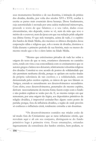 R E V I S T A E S P Í R I T A
156
seus monumentos literários e de sua doutrina, à imitação da prática
dos druidas, decidiu, por volta dos séculos XVI e XVII, confiar à
escrita as partes mais essenciais dessa herança. Desse fundamento,
cuja autenticidade é atestada por uma cadeia tradicional ininterrupta,
procede o texto de que falamos; e o seu valor, dadas essas
circunstâncias, não depende, como se vê, nem da mão que teve o
mérito de o escrever, nem da época em que sua redação pôde adquirir
sua última forma. O que nele transpira, acima de tudo, é o espírito
dos bardos da Idade Média, eles mesmos os últimos discípulos dessa
corporação sábia e religiosa que, sob o nome de druidas, dominou a
Gália durante o primeiro período de sua história, mais ou menos do
mesmo modo que o fez o clero latino na Idade Média.
“Mesmo que estivéssemos privados de toda luz sobre a
origem do texto de que se trata, estaríamos claramente no caminho
certo, tendo em vista a sua concordância com os ensinamentos que os
autores gregos e latinos nos deixaram, relativamente à doutrina religiosa
dos druidas. Constitui-se esse acordo de pontos de solidariedade que
não permitem nenhuma dúvida, porque se apóiam em razões tiradas
da própria substância de tais escritos; e a solidariedade, assim
demonstrada pelos escritos capitais, os únicos de que nos falaram os
Antigos, estende-se naturalmente aos desenvolvimentos secundários.
Com efeito, esses desenvolvimentos, penetrados do mesmo espírito,
derivam necessariamente da mesma fonte; fazem corpo com o fundo
e não podem explicar-se senão por ele. E, ao mesmo tempo em que
remontam, por uma origem tão lógica, aos depositários primitivos da
religião druídica, é impossível assinalar-lhes algum outro ponto de
partida; porque, fora da influência druídica, a região de onde provêm
só conheceu a influência cristã, totalmente estranha a tais doutrinas.
“Os desenvolvimentos contidos nas tríades estão de
tal modo fora do Cristianismo que as raras influências cristãs, que
resvalam aqui e ali em seu conjunto, distinguem-se do fundo
primitivo logo à primeira vista. Essas emanações, oriundas
ingenuamente da consciência dos bardos cristãos, bem podiam, se
 