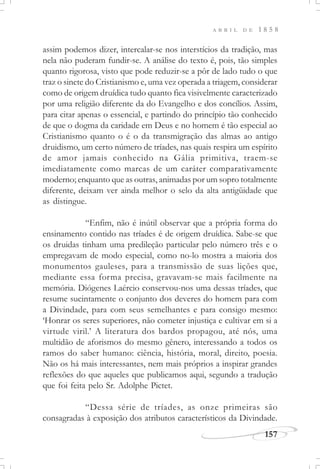157
A B R I L D E 1 8 5 8
assim podemos dizer, intercalar-se nos interstícios da tradição, mas
nela não puderam fundir-se. A análise do texto é, pois, tão simples
quanto rigorosa, visto que pode reduzir-se a pôr de lado tudo o que
traz o sinete do Cristianismo e, uma vez operada a triagem, considerar
como de origem druídica tudo quanto fica visivelmente caracterizado
por uma religião diferente da do Evangelho e dos concílios. Assim,
para citar apenas o essencial, e partindo do princípio tão conhecido
de que o dogma da caridade em Deus e no homem é tão especial ao
Cristianismo quanto o é o da transmigração das almas ao antigo
druidismo, um certo número de tríades, nas quais respira um espírito
de amor jamais conhecido na Gália primitiva, traem-se
imediatamente como marcas de um caráter comparativamente
moderno; enquanto que as outras, animadas por um sopro totalmente
diferente, deixam ver ainda melhor o selo da alta antigüidade que
as distingue.
“Enfim, não é inútil observar que a própria forma do
ensinamento contido nas tríades é de origem druídica. Sabe-se que
os druidas tinham uma predileção particular pelo número três e o
empregavam de modo especial, como no-lo mostra a maioria dos
monumentos gauleses, para a transmissão de suas lições que,
mediante essa forma precisa, gravavam-se mais facilmente na
memória. Diógenes Laércio conservou-nos uma dessas tríades, que
resume sucintamente o conjunto dos deveres do homem para com
a Divindade, para com seus semelhantes e para consigo mesmo:
‘Honrar os seres superiores, não cometer injustiça e cultivar em si a
virtude viril.’ A literatura dos bardos propagou, até nós, uma
multidão de aforismos do mesmo gênero, interessando a todos os
ramos do saber humano: ciência, história, moral, direito, poesia.
Não os há mais interessantes, nem mais próprios a inspirar grandes
reflexões do que aqueles que publicamos aqui, segundo a tradução
que foi feita pelo Sr. Adolphe Pictet.
“Dessa série de tríades, as onze primeiras são
consagradas à exposição dos atributos característicos da Divindade.
 