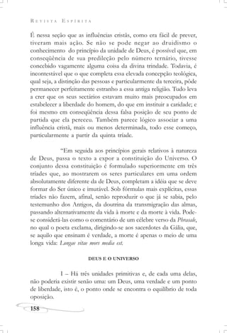 R E V I S T A E S P Í R I T A
158
É nessa seção que as influências cristãs, como era fácil de prever,
tiveram mais ação. Se não se pode negar ao druidismo o
conhecimento do princípio da unidade de Deus, é possível que, em
conseqüência de sua predileção pelo número ternário, tivesse
concebido vagamente alguma coisa da divina trindade. Todavia, é
incontestável que o que completa essa elevada concepção teológica,
qual seja, a distinção das pessoas e particularmente da terceira, pôde
permanecer perfeitamente estranho a essa antiga religião. Tudo leva
a crer que os seus sectários estavam muito mais preocupados em
estabelecer a liberdade do homem, do que em instituir a caridade; e
foi mesmo em conseqüência dessa falsa posição de seu ponto de
partida que ela pereceu. Também parece lógico associar a uma
influência cristã, mais ou menos determinada, todo esse começo,
particularmente a partir da quinta tríade.
“Em seguida aos princípios gerais relativos à natureza
de Deus, passa o texto a expor a constituição do Universo. O
conjunto dessa constituição é formulado superiormente em três
tríades que, ao mostrarem os seres particulares em uma ordem
absolutamente diferente da de Deus, completam a idéia que se deve
formar do Ser único e imutável. Sob fórmulas mais explícitas, essas
tríades não fazem, afinal, senão reproduzir o que já se sabia, pelo
testemunho dos Antigos, da doutrina da transmigração das almas,
passando alternativamente da vida à morte e da morte à vida. Pode-
se considerá-las como o comentário de um célebre verso da Phrasale,
no qual o poeta exclama, dirigindo-se aos sacerdotes da Gália, que,
se aquilo que ensinam é verdade, a morte é apenas o meio de uma
longa vida: Longae vitae mors media est.
DEUS E O UNIVERSO
I – Há três unidades primitivas e, de cada uma delas,
não poderia existir senão uma: um Deus, uma verdade e um ponto
de liberdade, isto é, o ponto onde se encontra o equilíbrio de toda
oposição.
 