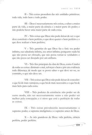 159
A B R I L D E 1 8 5 8
II – Três coisas procedem das três unidades primitivas:
toda vida, todo bem e todo poder.
III – Deus é necessariamente três coisas, a saber: a maior
parte da vida, a maior parte da ciência e a maior parte do poder; e
não poderia haver uma maior parte de cada coisa.
IV – Três coisas que Deus não pode deixar de ser: o que
deve constituir o bem perfeito, o que deve querer o bem perfeito e o
que deve realizar o bem perfeito;
V – Três garantias do que Deus faz e fará: seu poder
infinito, sua sabedoria infinita, seu amor infinito; porquanto nada há
que não possa ser efetuado, que não possa tornar-se verdadeiro e
que não possa ser desejado por um atributo.
VI – Três fins principais da obra de Deus, como Criador
de todas as coisas: diminuir o mal, reforçar o bem e pôr em evidência
toda diferença; de modo que se possa saber o que deve ser ou, ao
contrário, o que não deve ser.
VII – Três coisas que Deus não pode deixar de conceder:
o que há de mais vantajoso, o que há de mais necessário e o que há de
mais belo para cada coisa.
VIII – Três poderes da existência: não poder ser de
outro modo, não ser necessariamente outro e não poder ser
melhor pela concepção; e é nisso que está a perfeição de todas
as coisas.
IX – Três coisas prevalecerão necessariamente: o
supremo poder, a suprema inteligência e o supremo amor de Deus.
X – As três grandezas de Deus: vida perfeita, ciência
perfeita, poder perfeito.
 