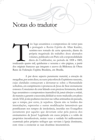 Notas do tradutor
ão logo assumimos o compromisso de verter para
o português a Revista Espírita de Allan Kardec,
sentimo-nos tomado de certa apreensão, diante da
própria magnitude do trabalho: doze alentados
volumes, publicados em Paris sob a responsabilidade
direta do Codificador, no período de 1858 a 1869,
totalizando quatro mil, quinhentas e sessenta e oito páginas, a partir
dos originais franceses que integram o acervo da Biblioteca de Obras
Raras da Federação Espírita Brasileira, em Brasília.
A par desse aspecto puramente material, a emoção de
mergulhar,porassimdizer, nasuavepsicosferadoEspiritismonascente,
cujas claridades começavam a derramar-se sobre a Humanidade
sofredora, em cumprimento à promessa de Jesus de ficar eternamente
conosco. Conscientes de estar lidando com preciosa ferramenta, desde
logo assumimos o compromisso inarredável de jamais deturpar a verdade,
de maneira a garantir a necessária fidelidade ao texto traduzido; em pleno
séculoXXI, jánãopodíamosincorrernasvelhasartimanhasdopassado,
que o tempo, por certo, já sepultou. Quem não se lembra das
intercalações, supressões e outras modificações lamentáveis que
pontificaram nos tempos de intolerância, inseridas nos Evangelhos
justamente por aqueles que deveriam zelar pela pureza dos
ensinamentos de Jesus? Legislando em causa própria e a soldo de
propósitos inconfessáveis, muitas vezes a verdade foi ardilosamente
escamoteada pelos próprios teólogos que serviam à Igreja dominante,
com vistas a coonestar as suas doutrinas insustentáveis.
T
 
