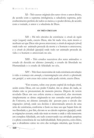 R E V I S T A E S P Í R I T A
160
XI – Três causas originais dos seres vivos: o amor divino,
de acordo com a suprema inteligência; a sabedoria suprema, pelo
conhecimento perfeito de todos os meios; e o poder divino, de acordo
com a vontade, o amor e a sabedoria de Deus.
OS TRÊS CÍRCULOS
XII – Há três círculos de existência: o círculo da região
vazia (ceugant) onde, exceto Deus, não há nada vivo, nem morto e
nenhum ser que Deus não possa atravessar; o círculo da migração (abred)
onde todo ser animado procede da morte e o homem o atravessou;
e o círculo da felicidade (gwynfyd) onde todo ser animado procede da
vida e o homem o atravessará no céu.
XIII – Três estados sucessivos dos seres animados: o
estado de descida no abismo (annoufn), o estado de liberdade na
Humanidade e o estado de felicidade no céu.
XIV – Três fases necessárias de toda existência em relação
à vida: o começo em annoufn, a transmigração em abred e a plenitude
em gwinfyd ; e sem essas três coisas nada pode existir, exceto Deus.
“Em resumo, sobre esse ponto capital da teologia cristã,
assim como Deus, em seu poder Criador, tira as almas do nada, as
tríades não se pronunciam de maneira precisa. Depois de terem
revelado Deus em sua esfera eterna e inacessível, elas mostram
simplesmente as almas originando-se nas camadas mais profundas
do Universo, no abismo (annoufn); daí passam para o círculo das
migrações (abred), onde seu destino é determinado através de uma
série de existências, conforme o bom ou mau uso que hajam feito de
sua liberdade; e, por fim, elevam-se ao círculo supremo (gwynfyd), onde
as migrações cessam, onde não mais se morre e onde a vida transcorre
em completa felicidade, em tudo conservando sua atividade perpétua
e a plena consciência de sua individualidade. Seria preciso, com efeito,
que o druidismo caísse no erro das teologias orientais, que levam o
 