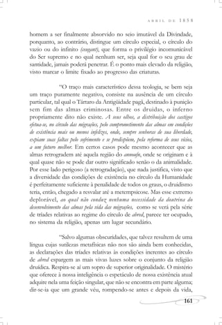 161
A B R I L D E 1 8 5 8
homem a ser finalmente absorvido no seio imutável da Divindade,
porquanto, ao contrário, distingue um círculo especial, o círculo do
vazio ou do infinito (ceugant), que forma o privilégio incomunicável
do Ser supremo e no qual nenhum ser, seja qual for o seu grau de
santidade, jamais poderá penetrar. É o ponto mais elevado da religião,
visto marcar o limite fixado ao progresso das criaturas.
“O traço mais característico dessa teologia, se bem seja
um traço puramente negativo, consiste na ausência de um círculo
particular, tal qual o Tártaro da Antigüidade pagã, destinado à punição
sem fim das almas criminosas. Entre os druidas, o inferno
propriamente dito não existe. A seus olhos, a distribuição dos castigos
efetua-se, no círculo das migrações, pelo comprometimento das almas em condições
de existência mais ou menos infelizes, onde, sempre senhoras de sua liberdade,
expiam suas faltas pelo sofrimento e se predispõem, pela reforma de seus vícios,
a um futuro melhor. Em certos casos pode mesmo acontecer que as
almas retrogradem até aquela região do annoufn, onde se originam e à
qual quase não se pode dar outro significado senão o da animalidade.
Por esse lado perigoso (a retrogradação), que nada justifica, visto que
a diversidade das condições de existência no círculo da Humanidade
é perfeitamente suficiente à penalidade de todos os graus, o druidismo
teria, então, chegado a resvalar até a metempsicose. Mas esse extremo
deplorável, ao qual não conduz nenhuma necessidade da doutrina do
desenvolvimento das almas pela vida das migrações, como se verá pela série
de tríades relativas ao regime do círculo de abred, parece ter ocupado,
no sistema da religião, apenas um lugar secundário.
“Salvo algumas obscuridades, que talvez resultem de uma
língua cujas sutilezas metafísicas não nos são ainda bem conhecidas,
as declarações das tríades relativas às condições inerentes ao círculo
de abred espargem as mais vivas luzes sobre o conjunto da religião
druídica. Respira-se aí um sopro de superior originalidade. O mistério
que oferece à nossa inteligência o espetáculo de nossa existência atual
adquire nela uma feição singular, que não se encontra em parte alguma;
dir-se-ia que um grande véu, rompendo-se antes e depois da vida,
 