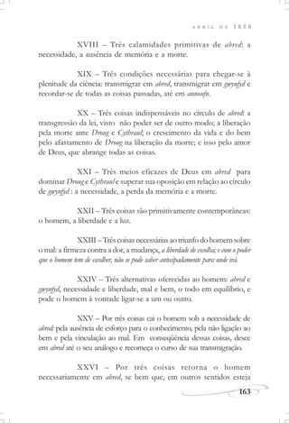 163
A B R I L D E 1 8 5 8
XVIII – Três calamidades primitivas de abred: a
necessidade, a ausência de memória e a morte.
XIX – Três condições necessárias para chegar-se à
plenitude da ciência: transmigrar em abred, transmigrar em gwynfyd e
recordar-se de todas as coisas passadas, até em annoufn.
XX – Três coisas indispensáveis no círculo de abred: a
transgressão da lei, visto não poder ser de outro modo; a liberação
pela morte ante Droug e Cythraul; o crescimento da vida e do bem
pelo afastamento de Droug na liberação da morte; e isso pelo amor
de Deus, que abrange todas as coisas.
XXI – Três meios eficazes de Deus em abred para
dominar Droug e Cythraul e superar sua oposição em relação ao círculo
de gwynfyd : a necessidade, a perda da memória e a morte.
XXII – Três coisas são primitivamente contemporâneas:
o homem, a liberdade e a luz.
XXIII–Trêscoisasnecessáriasaotriunfodohomemsobre
o mal: a firmeza contra a dor, a mudança, a liberdade de escolha; e com o poder
que o homem tem de escolher, não se pode saber antecipadamente para onde irá.
XXIV – Três alternativas oferecidas ao homem: abred e
gwynfyd, necessidade e liberdade, mal e bem, o todo em equilíbrio, e
pode o homem à vontade ligar-se a um ou outro.
XXV – Por três coisas cai o homem sob a necessidade de
abred: pela ausência de esforço para o conhecimento, pela não ligação ao
bem e pela vinculação ao mal. Em conseqüência dessas coisas, desce
em abred até o seu análogo e recomeça o curso de sua transmigração.
XXVI – Por três coisas retorna o homem
necessariamente em abred, se bem que, em outros sentidos esteja
 