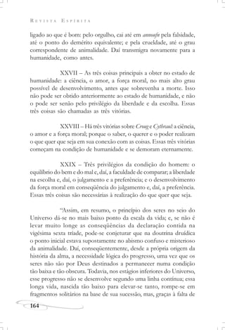 R E V I S T A E S P Í R I T A
164
ligado ao que é bom: pelo orgulho, cai até em annoufn pela falsidade,
até o ponto do demérito equivalente; e pela crueldade, até o grau
correspondente de animalidade. Daí transmigra novamente para a
humanidade, como antes.
XXVII – As três coisas principais a obter no estado de
humanidade: a ciência, o amor, a força moral, no mais alto grau
possível de desenvolvimento, antes que sobrevenha a morte. Isso
não pode ser obtido anteriormente ao estado de humanidade, e não
o pode ser senão pelo privilégio da liberdade e da escolha. Essas
três coisas são chamadas as três vitórias.
XXVIII – Há três vitórias sobre Croug e Cythraul: a ciência,
o amor e a força moral; porque o saber, o querer e o poder realizam
o que quer que seja em sua conexão com as coisas. Essas três vitórias
começam na condição de humanidade e se demoram eternamente.
XXIX – Três privilégios da condição do homem: o
equilíbrio do bem e do mal e, daí, a faculdade de comparar; a liberdade
na escolha e, daí, o julgamento e a preferência; e o desenvolvimento
da força moral em conseqüência do julgamento e, daí, a preferência.
Essas três coisas são necessárias à realização do que quer que seja.
“Assim, em resumo, o princípio dos seres no seio do
Universo dá-se no mais baixo ponto da escala da vida; e, se não é
levar muito longe as conseqüências da declaração contida na
vigésima sexta tríade, pode-se conjeturar que na doutrina druídica
o ponto inicial estava supostamente no abismo confuso e misterioso
da animalidade. Daí, conseqüentemente, desde a própria origem da
história da alma, a necessidade lógica do progresso, uma vez que os
seres não são por Deus destinados a permanecer numa condição
tão baixa e tão obscura. Todavia, nos estágios inferiores do Universo,
esse progresso não se desenvolve segundo uma linha contínua; essa
longa vida, nascida tão baixo para elevar-se tanto, rompe-se em
fragmentos solitários na base de sua sucessão, mas, graças à falta de
 