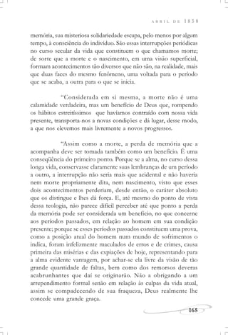 165
A B R I L D E 1 8 5 8
memória, sua misteriosa solidariedade escapa, pelo menos por algum
tempo, à consciência do indivíduo. São essas interrupções periódicas
no curso secular da vida que constituem o que chamamos morte;
de sorte que a morte e o nascimento, em uma visão superficial,
formam acontecimentos tão diversos que não são, na realidade, mais
que duas faces do mesmo fenômeno, uma voltada para o período
que se acaba, a outra para o que se inicia.
“Considerada em si mesma, a morte não é uma
calamidade verdadeira, mas um benefício de Deus que, rompendo
os hábitos estreitíssimos que havíamos contraído com nossa vida
presente, transporta-nos a novas condições e dá lugar, desse modo,
a que nos elevemos mais livremente a novos progressos.
“Assim como a morte, a perda de memória que a
acompanha deve ser tomada também como um benefício. É uma
conseqüência do primeiro ponto. Porque se a alma, no curso dessa
longa vida, conservasse claramente suas lembranças de um período
a outro, a interrupção não seria mais que acidental e não haveria
nem morte propriamente dita, nem nascimento, visto que esses
dois acontecimentos perderiam, desde então, o caráter absoluto
que os distingue e lhes dá força. E, até mesmo do ponto de vista
dessa teologia, não parece difícil perceber até que ponto a perda
da memória pode ser considerada um benefício, no que concerne
aos períodos passados, em relação ao homem em sua condição
presente; porque se esses períodos passados constituem uma prova,
como a posição atual do homem num mundo de sofrimentos o
indica, foram infelizmente maculados de erros e de crimes, causa
primeira das misérias e das expiações de hoje, representando para
a alma evidente vantagem, por achar-se ela livre da visão de tão
grande quantidade de faltas, bem como dos remorsos deveras
acabrunhantes que daí se originarão. Não a obrigando a um
arrependimento formal senão em relação às culpas da vida atual,
assim se compadecendo de sua fraqueza, Deus realmente lhe
concede uma grande graça.
 