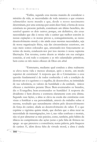 R E V I S T A E S P Í R I T A
166
“Enfim, segundo essa mesma maneira de considerar o
mistério da vida, as necessidades de toda natureza a que estamos
submetidos neste mundo e que, desde o nosso nascimento
determinam, por uma sentença por assim dizer fatal, a forma de nossa
existência no presente período, constituem um último benefício, tão
sensível quanto os dois outros; porque, em definitivo, são essas
necessidades que dão à nossa vida o caráter que melhor convém às
nossas expiações e às nossas provas e, conseguintemente, ao nosso
desenvolvimento moral; e são ainda essas mesmas necessidades, seja
de nossa organização física, seja das circunstâncias exteriores, em
cujo meio somos colocados que, arrastando-nos forçosamente ao
termo da morte, conduzem-nos por isso mesmo à nossa suprema
libertação. Em resumo, como dizem as tríades em sua enérgica
concisão, aí está todo o conjunto e as três calamidades primitivas,
bem como os três meios eficazes de Deus em abred.
“Entretanto, mediante qual conduta a alma realmente
se eleva nesta vida e merece alcançar, após a morte, um modo
superior de existência? A resposta que dá o Cristianismo a essa
questão fundamental é de todos conhecida: é sob a condição de
destruir em si o egoísmo e o orgulho, de desenvolver, na intimidade
de sua substância, os valores da humildade e da caridade, únicos
eficazes e meritórios perante Deus: Bem-aventurados os brandos,
diz o Evangelho; bem-aventurados os humildes! A resposta do
druidismo é bem diversa e contrasta claramente com esta última.
Segundo suas lições, a alma se eleva na escala das existências com
vistas a fortificar a sua personalidade, através do trabalho sobre si
mesma, resultado que naturalmente obtém pelo desenvolvimento
da força do caráter, aliada ao desenvolvimento do saber. É o que
exprime a vigésima quinta tríade, que declara que a alma recai na
necessidade de transmigrações, isto é, nas vidas confusas e mortais,
não só por alimentar as más paixões, como, também, pelo hábito da
tibieza no cumprimento das ações justas e pela falta de firmeza no
apego ao que prescreve a consciência; numa palavra, pela fraqueza
de caráter. E, além dessa falta de virtude moral, a alma é ainda
 