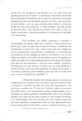 167
A B R I L D E 1 8 5 8
retida em seu progresso em direção ao céu pela falta de
aperfeiçoamento do Espírito. A iluminação intelectual, necessária
para a plenitude da felicidade, não se opera na alma bem-aventurada
simplesmente por uma irradiação graciosa do Alto; e não se produz
na vida celeste a não ser que a própria alma tenha se esforçado,
desde esta vida, para adquiri-la. A tríade também não fala apenas
da falta de saber, mas da falta de esforços para saber, o que, no
fundo, como para a virtude precedente, é um preceito de atividade
e de movimento.
“Em verdade, nas tríades seguintes, a caridade é
recomendada no mesmo título que a ciência e a força moral; mas,
ainda aqui, como no que toca à natureza divina, a influência do
Cristianismo é sensível. É a ele, e não à forte, mas dura religião de
nossos antepassados, que pertence a predicação e a entronização
no mundo da lei da caridade em Deus e no homem; e se essa lei
brilha nas tríades, é por efeito de uma aliança com o Evangelho ou,
melhor dizendo, de um feliz aperfeiçoamento da teologia dos druidas
pela ação da dos apóstolos, e não por uma tradição primitiva.
Arrebatemos esse raio divino e teremos, em sua rude grandeza, a
moral da Gália, moral que pôde produzir, na ordem do heroísmo e
da ciência, poderosas personalidades, mas que não as soube unir
entre si nem à multidão dos humildes 28
.”
A Doutrina Espírita não consiste apenas na crença na
manifestação dos Espíritos, mas em tudo o que nos ensinam sobre
a natureza e o destino da alma. Se, pois, nos reportarmos aos
preceitos contidos em O Livro dos Espíritos, onde se encontra
formulado todo o seu ensinamento, seremos surpreendidos com a
identidade de alguns princípios fundamentais com os da doutrina
druídica, dos quais um dos mais notáveis é, sem sombra de dúvida,
o da reencarnação. Nos três círculos, nos três estados sucessivos
dos seres animados, encontramos todas as fases apresentadas por
nossa escala espírita. Com efeito, o que é o círculo de abred ou o da
28 Extraído do Magasin pittoresque, 1857.
 