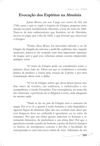 169
A B R I L D E 1 8 5 8
Evocação dos Espíritos na Abssínia
James Bruce, em sua Voyage aux sources du Nil, em
1768, narra o que se segue a respeito de Gingiro, pequeno reino
situado na parte meridional da Abissínia, a leste do reino de Adel.
Trata-se de dois embaixadores que Socínios, rei da Abissínia,
enviou ao papa, por volta de 1625, e que tiveram que atravessar
o Gingiro.
“Então, disse Bruce, foi necessário advertir o rei de
Gingiro da chegada da caravana e pedir-lhe audiência; mas, naquele
momento, achava-se ele ocupado com uma importante operação
de magia, sem a qual esse soberano jamais ousaria empreender
qualquer coisa.
“O reino de Gingiro pode ser considerado como o
primeiro desse lado da África em que se estabeleceu a estranha
prática de predizer o futuro pela evocação dos Espíritos e por uma
comunicação direta com o diabo.
“O rei de Gingiro achou que devia deixar passar oito
dias antes de receber, em audiência, o embaixador e seu
companheiro, o jesuíta Fernandez. Em conseqüência, no nono dia
eles obtiveram a permissão de se dirigirem à corte, onde chegaram
na mesma tarde.
“Nada se faz no país de Gingiro sem o concurso da
magia. Por aí se vê o quanto a razão humana se acha degradada a
algumas léguas de distância. Que não nos venham mais dizer que
essa fraqueza deva ser atribuída à ignorância ou ao calor ali
reinantes. Por que um clima quente induziria os homens a se
tornarem feiticeiros, de preferência a um clima frio? Por que a
ignorância estende o poder do homem, a ponto de fazê-lo transpor
os limites da inteligência comum e dar-lhe a faculdade de
corresponder-se com uma nova ordem de seres habitantes de um
 