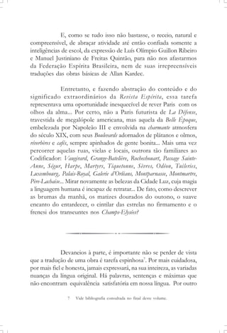 E, como se tudo isso não bastasse, o receio, natural e
compreensível, de abraçar atividade até então confiada somente a
inteligências de escol, da expressão de Luís Olímpio Guillon Ribeiro
e Manuel Justiniano de Freitas Quintão, para não nos afastarmos
da Federação Espírita Brasileira, nem de suas irrepreensíveis
traduções das obras básicas de Allan Kardec.
Entretanto, e fazendo abstração do conteúdo e do
significado extraordinários da Revista Espírita, essa tarefa
representava uma oportunidade inesquecível de rever Paris com os
olhos da alma... Por certo, não a Paris futurista de La Défense,
travestida de megalópole americana, mas aquela da Belle Époque,
embelezada por Napoleão III e envolvida na charmante atmosfera
do século XIX, com seus Boulevards adornados de plátanos e olmos,
réverbères e cafés, sempre apinhados de gente bonita... Mais uma vez
percorrer aquelas ruas, vielas e locais, outrora tão familiares ao
Codificador: Vaugirard, Grange-Batelière, Rochechouart, Passage Sainte-
Anne, Ségur, Harpe, Martyrs, Tiquetonne, Sèvres, Odéon, Tuileries,
Luxembourg, Palais-Royal, Galerie d’Orléans, Montparnasse, Montmartre,
Père-Lachaise... Mirar novamente as belezas da Cidade Luz, cuja magia
a linguagem humana é incapaz de retratar... De fato, como descrever
as brumas da manhã, os matizes dourados do outono, o suave
encanto do entardecer, o cintilar das estrelas no firmamento e o
frenesi dos transeuntes nos Champs-Elysées?
Devaneios à parte, é importante não se perder de vista
que a tradução de uma obra é tarefa espinhosa7
. Por mais cuidadosa,
por mais fiel e honesta, jamais expressará, na sua inteireza, as variadas
nuanças da língua original. Há palavras, sentenças e máximas que
não encontram equivalência satisfatória em nossa língua. Por outro
7 Vide bibliografia consultada no final deste volume.
 
