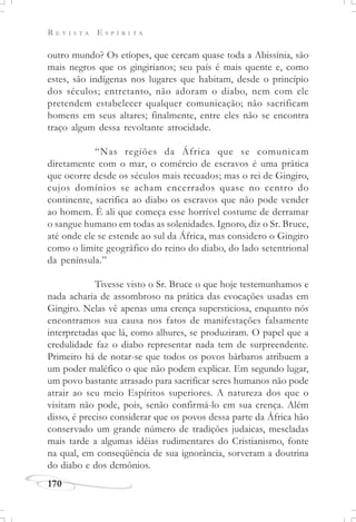 R E V I S T A E S P Í R I T A
170
outro mundo? Os etíopes, que cercam quase toda a Abissínia, são
mais negros que os gingirianos; seu país é mais quente e, como
estes, são indígenas nos lugares que habitam, desde o princípio
dos séculos; entretanto, não adoram o diabo, nem com ele
pretendem estabelecer qualquer comunicação; não sacrificam
homens em seus altares; finalmente, entre eles não se encontra
traço algum dessa revoltante atrocidade.
“Nas regiões da África que se comunicam
diretamente com o mar, o comércio de escravos é uma prática
que ocorre desde os séculos mais recuados; mas o rei de Gingiro,
cujos domínios se acham encerrados quase no centro do
continente, sacrifica ao diabo os escravos que não pode vender
ao homem. É ali que começa esse horrível costume de derramar
o sangue humano em todas as solenidades. Ignoro, diz o Sr. Bruce,
até onde ele se estende ao sul da África, mas considero o Gingiro
como o limite geográfico do reino do diabo, do lado setentrional
da península.”
Tivesse visto o Sr. Bruce o que hoje testemunhamos e
nada acharia de assombroso na prática das evocações usadas em
Gingiro. Nelas vê apenas uma crença supersticiosa, enquanto nós
encontramos sua causa nos fatos de manifestações falsamente
interpretadas que lá, como alhures, se produziram. O papel que a
credulidade faz o diabo representar nada tem de surpreendente.
Primeiro há de notar-se que todos os povos bárbaros atribuem a
um poder maléfico o que não podem explicar. Em segundo lugar,
um povo bastante atrasado para sacrificar seres humanos não pode
atrair ao seu meio Espíritos superiores. A natureza dos que o
visitam não pode, pois, senão confirmá-lo em sua crença. Além
disso, é preciso considerar que os povos dessa parte da África hão
conservado um grande número de tradições judaicas, mescladas
mais tarde a algumas idéias rudimentares do Cristianismo, fonte
na qual, em conseqüência de sua ignorância, sorveram a doutrina
do diabo e dos demônios.
 