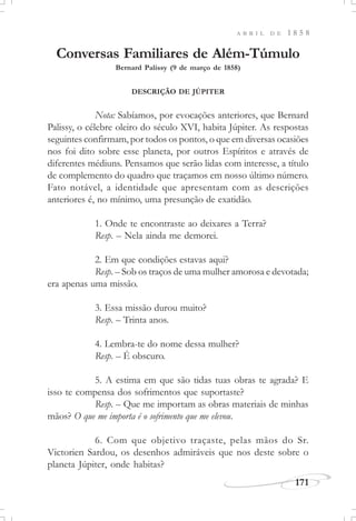 171
A B R I L D E 1 8 5 8
Conversas Familiares de Além-Túmulo
Bernard Palissy (9 de março de 1858)
DESCRIÇÃO DE JÚPITER
Nota: Sabíamos, por evocações anteriores, que Bernard
Palissy, o célebre oleiro do século XVI, habita Júpiter. As respostas
seguintes confirmam, por todos os pontos, o que em diversas ocasiões
nos foi dito sobre esse planeta, por outros Espíritos e através de
diferentes médiuns. Pensamos que serão lidas com interesse, a título
de complemento do quadro que traçamos em nosso último número.
Fato notável, a identidade que apresentam com as descrições
anteriores é, no mínimo, uma presunção de exatidão.
1. Onde te encontraste ao deixares a Terra?
Resp. – Nela ainda me demorei.
2. Em que condições estavas aqui?
Resp. – Sob os traços de uma mulher amorosa e devotada;
era apenas uma missão.
3. Essa missão durou muito?
Resp. – Trinta anos.
4. Lembra-te do nome dessa mulher?
Resp. – É obscuro.
5. A estima em que são tidas tuas obras te agrada? E
isso te compensa dos sofrimentos que suportaste?
Resp. – Que me importam as obras materiais de minhas
mãos? O que me importa é o sofrimento que me elevou.
6. Com que objetivo traçaste, pelas mãos do Sr.
Victorien Sardou, os desenhos admiráveis que nos deste sobre o
planeta Júpiter, onde habitas?
 