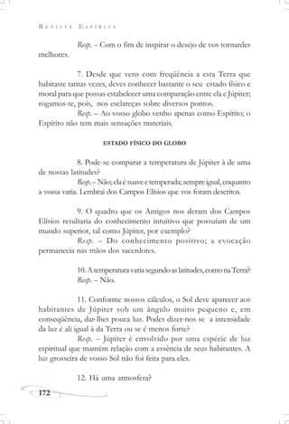 R E V I S T A E S P Í R I T A
172
Resp. – Com o fim de inspirar o desejo de vos tornardes
melhores.
7. Desde que vens com freqüência a esta Terra que
habitaste tantas vezes, deves conhecer bastante o seu estado físico e
moral para que possas estabelecer uma comparação entre ela e Júpiter;
rogamos-te, pois, nos esclareças sobre diversos pontos.
Resp. – Ao vosso globo venho apenas como Espírito; o
Espírito não tem mais sensações materiais.
ESTADO FÍSICO DO GLOBO
8. Pode-se comparar a temperatura de Júpiter à de uma
de nossas latitudes?
Resp.–Não;elaésuaveetemperada;sempreigual,enquanto
a vossa varia. Lembrai dos Campos Elísios que vos foram descritos.
9. O quadro que os Antigos nos deram dos Campos
Elísios resultaria do conhecimento intuitivo que possuíam de um
mundo superior, tal como Júpiter, por exemplo?
Resp. – Do conhecimento positivo; a evocação
permanecia nas mãos dos sacerdotes.
10.Atemperaturavariasegundoaslatitudes,comonaTerra?
Resp. – Não.
11. Conforme nossos cálculos, o Sol deve aparecer aos
habitantes de Júpiter sob um ângulo muito pequeno e, em
conseqüência, dar-lhes pouca luz. Podes dizer-nos se a intensidade
da luz é ali igual à da Terra ou se é menos forte?
Resp. – Júpiter é envolvido por uma espécie de luz
espiritual que mantém relação com a essência de seus habitantes. A
luz grosseira de vosso Sol não foi feita para eles.
12. Há uma atmosfera?
 