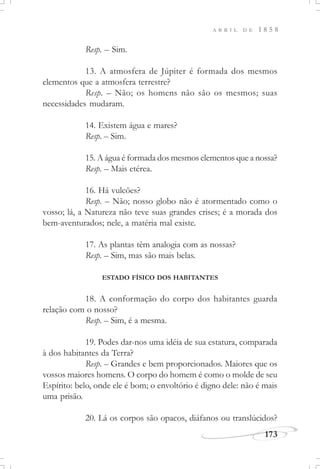173
A B R I L D E 1 8 5 8
Resp. – Sim.
13. A atmosfera de Júpiter é formada dos mesmos
elementos que a atmosfera terrestre?
Resp. – Não; os homens não são os mesmos; suas
necessidades mudaram.
14. Existem água e mares?
Resp. – Sim.
15. A água é formada dos mesmos elementos que a nossa?
Resp. – Mais etérea.
16. Há vulcões?
Resp. – Não; nosso globo não é atormentado como o
vosso; lá, a Natureza não teve suas grandes crises; é a morada dos
bem-aventurados; nele, a matéria mal existe.
17. As plantas têm analogia com as nossas?
Resp. – Sim, mas são mais belas.
ESTADO FÍSICO DOS HABITANTES
18. A conformação do corpo dos habitantes guarda
relação com o nosso?
Resp. – Sim, é a mesma.
19. Podes dar-nos uma idéia de sua estatura, comparada
à dos habitantes da Terra?
Resp. – Grandes e bem proporcionados. Maiores que os
vossos maiores homens. O corpo do homem é como o molde de seu
Espírito: belo, onde ele é bom; o envoltório é digno dele: não é mais
uma prisão.
20. Lá os corpos são opacos, diáfanos ou translúcidos?
 