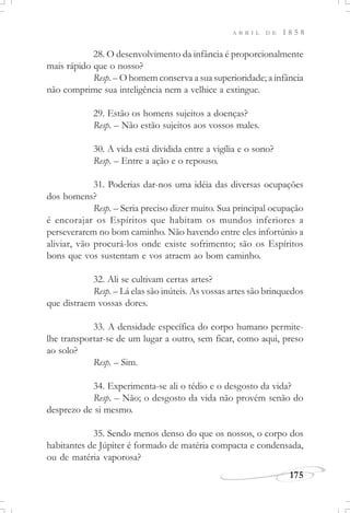 175
A B R I L D E 1 8 5 8
28. O desenvolvimento da infância é proporcionalmente
mais rápido que o nosso?
Resp. – O homem conserva a sua superioridade; a infância
não comprime sua inteligência nem a velhice a extingue.
29. Estão os homens sujeitos a doenças?
Resp. – Não estão sujeitos aos vossos males.
30. A vida está dividida entre a vigília e o sono?
Resp. – Entre a ação e o repouso.
31. Poderias dar-nos uma idéia das diversas ocupações
dos homens?
Resp. – Seria preciso dizer muito. Sua principal ocupação
é encorajar os Espíritos que habitam os mundos inferiores a
perseverarem no bom caminho. Não havendo entre eles infortúnio a
aliviar, vão procurá-los onde existe sofrimento; são os Espíritos
bons que vos sustentam e vos atraem ao bom caminho.
32. Ali se cultivam certas artes?
Resp. – Lá elas são inúteis. As vossas artes são brinquedos
que distraem vossas dores.
33. A densidade específica do corpo humano permite-
lhe transportar-se de um lugar a outro, sem ficar, como aqui, preso
ao solo?
Resp. – Sim.
34. Experimenta-se ali o tédio e o desgosto da vida?
Resp. – Não; o desgosto da vida não provém senão do
desprezo de si mesmo.
35. Sendo menos denso do que os nossos, o corpo dos
habitantes de Júpiter é formado de matéria compacta e condensada,
ou de matéria vaporosa?
 