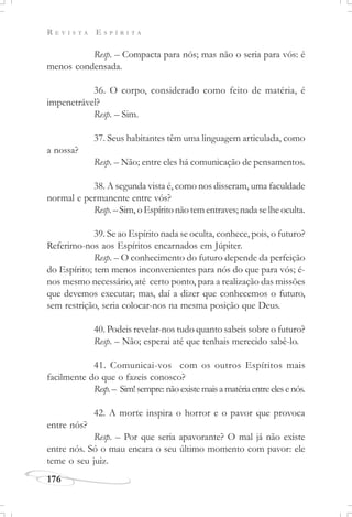 R E V I S T A E S P Í R I T A
176
Resp. – Compacta para nós; mas não o seria para vós: é
menos condensada.
36. O corpo, considerado como feito de matéria, é
impenetrável?
Resp. – Sim.
37. Seus habitantes têm uma linguagem articulada, como
a nossa?
Resp. – Não; entre eles há comunicação de pensamentos.
38. A segunda vista é, como nos disseram, uma faculdade
normal e permanente entre vós?
Resp. – Sim, o Espírito não tem entraves; nada se lhe oculta.
39. Se ao Espírito nada se oculta, conhece, pois, o futuro?
Referimo-nos aos Espíritos encarnados em Júpiter.
Resp. – O conhecimento do futuro depende da perfeição
do Espírito; tem menos inconvenientes para nós do que para vós; é-
nos mesmo necessário, até certo ponto, para a realização das missões
que devemos executar; mas, daí a dizer que conhecemos o futuro,
sem restrição, seria colocar-nos na mesma posição que Deus.
40. Podeis revelar-nos tudo quanto sabeis sobre o futuro?
Resp. – Não; esperai até que tenhais merecido sabê-lo.
41. Comunicai-vos com os outros Espíritos mais
facilmente do que o fazeis conosco?
Resp.– Sim!sempre: nãoexistemaisamatériaentreelesenós.
42. A morte inspira o horror e o pavor que provoca
entre nós?
Resp. – Por que seria apavorante? O mal já não existe
entre nós. Só o mau encara o seu último momento com pavor: ele
teme o seu juiz.
 