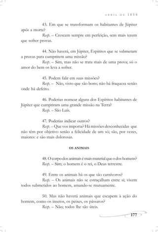 177
A B R I L D E 1 8 5 8
43. Em que se transformam os habitantes de Júpiter
após a morte?
Resp. – Crescem sempre em perfeição, sem mais terem
que sofrer provas.
44. Não haverá, em Júpiter, Espíritos que se submetam
a provas para cumprirem uma missão?
Resp. – Sim, mas não se trata mais de uma prova; só o
amor do bem os leva a sofrer.
45. Podem falir em suas missões?
Resp. – Não, visto que são bons; não há fraqueza senão
onde há defeito.
46. Poderias nomear alguns dos Espíritos habitantes de
Júpiter que cumpriram uma grande missão na Terra?
Resp. – São Luís.
47. Poderias indicar outros?
Resp. – Que vos importa? Há missões desconhecidas que
não têm por objetivo senão a felicidade de um só; são, por vezes,
maiores: e são mais dolorosas.
OS ANIMAIS
48.Ocorpodosanimaisémaismaterialqueodoshomens?
Resp. – Sim; o homem é o rei, o Deus terrestre.
49. Entre os animais há os que são carnívoros?
Resp. – Os animais não se estraçalham entre si; vivem
todos submetidos ao homem, amando-se mutuamente.
50. Mas não haverá animais que escapem à ação do
homem, como os insetos, os peixes, os pássaros?
Resp. – Não; todos lhe são úteis.
 