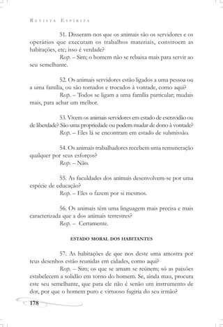 R E V I S T A E S P Í R I T A
178
51. Disseram-nos que os animais são os servidores e os
operários que executam os trabalhos materiais, constroem as
habitações, etc; isso é verdade?
Resp. – Sim; o homem não se rebaixa mais para servir ao
seu semelhante.
52. Os animais servidores estão ligados a uma pessoa ou
a uma família, ou são tomados e trocados à vontade, como aqui?
Resp. – Todos se ligam a uma família particular; mudais
mais, para achar um melhor.
53. Vivem os animais servidores em estado de escravidão ou
de liberdade? São uma propriedade ou podem mudar de dono à vontade?
Resp. – Eles lá se encontram em estado de submissão.
54. Os animais trabalhadores recebem uma remuneração
qualquer por seus esforços?
Resp. – Não.
55. As faculdades dos animais desenvolvem-se por uma
espécie de educação?
Resp. – Eles o fazem por si mesmos.
56. Os animais têm uma linguagem mais precisa e mais
caracterizada que a dos animais terrestres?
Resp. – Certamente.
ESTADO MORAL DOS HABITANTES
57. As habitações de que nos deste uma amostra por
teus desenhos estão reunidas em cidades, como aqui?
Resp. – Sim; os que se amam se reúnem; só as paixões
estabelecem a solidão em torno do homem. Se, ainda mau, procura
este seu semelhante, que para ele não é senão um instrumento de
dor, por que o homem puro e virtuoso fugiria do seu irmão?
 