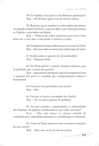 179
A B R I L D E 1 8 5 8
58. Os Espíritos são iguais ou de diferentes graduações?
Resp. – De diversos graus, mas da mesma ordem.
59. Rogamos que te reportes à escala espírita que demos
no segundo número da Revista, e que nos digas a que ordem pertencem
os Espíritos encarnados em Júpiter.
Resp. – Todos bons, todos superiores; por vezes o bem
desce até o mal; mas o mal jamais se mistura ao bem.
60.Oshabitantesformamdiferentespovos,comonaTerra?
Resp. – Sim; mas todos se unem entre si pelos laços do amor.
61. Sendo assim, as guerras são desconhecidas?
Resp. – Pergunta inútil.
62. Na Terra poderá o homem alcançar suficiente grau
de perfeição que o isente das guerras?
Resp. – Seguramente alcançará; a guerra desaparecerá com
o egoísmo dos povos e à medida que compreenderem melhor a
fraternidade.
63. Os povos são governados por chefes?
Resp. – Sim.
64. Em que se baseia a autoridade dos chefes?
Resp. – No seu grau superior de perfeição.
65. Em que consiste a superioridade e a inferioridade
dos Espíritos em Júpiter, considerando-se que todos são bons?
Resp. – Eles têm maior ou menor cabedal de
conhecimentos e experiência; depuram-se, à medida que se esclarecem.
66. Como na Terra, há povos mais ou menos avançados
do que outros?
Resp. – Não; mas os há em diversos graus.
 