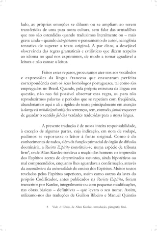 lado, as próprias emoções se diluem ou se ampliam ao serem
transferidas de uma para outra cultura, sem falar das armadilhas
que nos são estendidas quando traduzimos literalmente ou – mais
grave ainda – quando interpretamos o pensamento do autor, na inglória
tentativa de superar o texto original. A par disto, a desejável
observância das regras gramaticais e estilísticas que dizem respeito
ao idioma no qual nos exprimimos, de modo a tornar agradável a
leitura e não cansar o leitor.
Feitos esses reparos, procuramos ater-nos aos vocábulos
e expressões da língua francesa que encontram perfeita
correspondência com os seus homólogos portugueses, tal como são
empregados no Brasil. Quando, pela própria estrutura da língua em
questão, não nos foi possível observar essa regra, ou para não
reproduzirmos palavras e períodos que se repetiam com freqüência,
abandonamos aqui e ali a rigidez do texto, principalmente em atenção
à clarezaeà melodia(eufonia)dassentenças,sem,contudo,jamais esquecer
de guardar o sentido fiel das verdades traduzidas para a nossa língua.
A presente tradução é de nossa inteira responsabilidade,
à exceção de algumas partes, cuja indicação, em nota de rodapé,
pedimos se reportasse o leitor à fonte original. Como é do
conhecimento de todos, além da função primacial de órgão de difusão
doutrinária, a Revista Espírita constituiu-se numa espécie de tribuna
livre8
, onde Allan Kardec sondava a reação dos homens e a impressão
dos Espíritos acerca de determinados assuntos, ainda hipotéticos ou
mal compreendidos, enquanto lhes aguardava a confirmação, através
da concordância e da universalidade do ensino dos Espíritos. Muitos textos
revelados pelos Espíritos superiores, assim como outros da lavra do
próprio Codificador, antes publicados na Revista Espírita, foram
transcritos por Kardec, integralmente ou com pequenas modificações,
nas obras básicas – definitivas – que levam o seu nome. Assim,
utilizamo-nos das traduções de Guillon Ribeiro e Manuel Quintão
8 Vide A Gênese, de Allan Kardec, introdução, parágrafo final.
 
