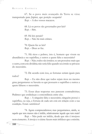 R E V I S T A E S P Í R I T A
180
67. Se o povo mais avançado da Terra se visse
transportado para Júpiter, que posição ocuparia?
Resp. – A dos vossos macacos.
68. Lá os povos são governados por leis?
Resp. – Sim.
69. Há leis penais?
Resp. – Não há mais crimes.
70. Quem faz as leis?
Resp. – Deus as faz.
71. Há ricos e pobres, isto é, homens que vivem na
abundância e no supérfluo, e outros a quem falta o necessário?
Resp. – Não; todos são irmãos; se um possuísse mais que
o outro, com este dividiria; não seria feliz quando seu irmão se privasse
do necessário.
72. De acordo com isso, as fortunas seriam iguais para
todos?
Resp. – Eu não disse que todos sejam ricos no mesmo
grau; perguntastes se haveria os que possuem o supérfluo e outros a
quem faltasse o necessário.
73. Essas duas respostas nos parecem contraditórias;
Pedimos que estabeleças a concordância entre elas.
Resp. – A ninguém falta o necessário; ninguém possui o
supérfluo, ou seja, a fortuna de cada um está em relação com a sua
condição. Estais satisfeitos?
74. Agora compreendemos; mas perguntamos, ainda, se
aquele que tem menos não é infeliz, relativamente àquele que tem mais?
Resp. – Não pode ser infeliz, desde que não é invejoso
nem ciumento. A inveja e o ciúme fazem mais infelizes que a miséria.
 