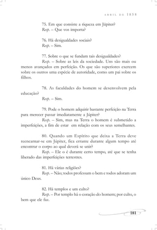 181
A B R I L D E 1 8 5 8
75. Em que consiste a riqueza em Júpiter?
Resp. – Que vos importa?
76. Há desigualdades sociais?
Resp. – Sim.
77. Sobre o que se fundam tais desigualdades?
Resp. – Sobre as leis da sociedade. Uns são mais ou
menos avançados em perfeição. Os que são superiores exercem
sobre os outros uma espécie de autoridade, como um pai sobre os
filhos.
78. As faculdades do homem se desenvolvem pela
educação?
Resp. – Sim.
79. Pode o homem adquirir bastante perfeição na Terra
para merecer passar imediatamente a Júpiter?
Resp. – Sim, mas na Terra o homem é submetido a
imperfeições, a fim de estar em relação com os seus semelhantes.
80. Quando um Espírito que deixa a Terra deve
reencarnar-se em Júpiter, fica errante durante algum tempo até
encontrar o corpo ao qual deverá se unir?
Resp. – Ele o é durante certo tempo, até que se tenha
liberado das imperfeições terrestres.
81. Há várias religiões?
Resp. – Não; todos professam o bem e todos adoram um
único Deus.
82. Há templos e um culto?
Resp. – Por templo há o coração do homem; por culto, o
bem que ele faz.
 