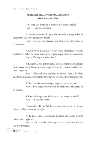 R E V I S T A E S P Í R I T A
182
MEHEMET-ALI, ANTIGO PAXÁ DO EGITO
(16 de março de 1858)
1. O que vos impeliu a atender ao nosso apelo?
Resp. – Para vos instruir.
2. Estais contrariado por vir até nós e responder às
perguntas que vos desejamos fazer?
Resp. – Não; as que tiverem por fim vossa instrução, eu
o consinto.
3. Que prova podemos ter de vossa identidade e como
poderemos saber se não é um outro Espírito que toma vosso nome?
Resp. – Para que serviria isso?
4. Sabemos, por experiência, que os Espíritos inferiores
muitas vezes se utilizam de nomes supostos; é por isso que vos fizemos
essa pergunta.
Resp. – Eles utilizam também as provas; mas o Espírito
que toma uma máscara também se revela por suas próprias palavras.
5. Sob que forma e em que lugar estais entre nós?
Resp. – Sob a que leva o nome de Mehemet-Ali; perto de
Ermance.
6. Gostaríeis que vos déssemos um lugar especial?
Resp. – A cadeira vazia.
Observação – Perto dali havia uma cadeira vazia, à qual
não se tinha prestado atenção.
7. Tendes uma lembrança precisa de vossa última
existência corporal?
Resp. – Não a tenho ainda precisa; a morte me deixou
sua perturbação.
 