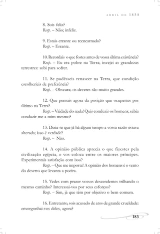 183
A B R I L D E 1 8 5 8
8. Sois feliz?
Resp. – Não; infeliz.
9. Estais errante ou reencarnado?
Resp. – Errante.
10.Recordais oquefostesantesdevossaúltimaexistência?
Resp. – Eu era pobre na Terra; invejei as grandezas
terrestres: subi para sofrer.
11. Se pudésseis renascer na Terra, que condição
escolheríeis de preferência?
Resp. – Obscura; os deveres são muito grandes.
12. Que pensais agora da posição que ocupastes por
último na Terra?
Resp. – Vaidade do nada! Quis conduzir os homens; sabia
conduzir-me a mim mesmo?
13. Dizia-se que já há algum tempo a vossa razão estava
alterada; isso é verdade?
Resp. – Não.
14. A opinião pública aprecia o que fizestes pela
civilização egípcia, e vos coloca entre os maiores príncipes.
Experimentais satisfação com isso?
Resp. – Que me importa! A opinião dos homens é o vento
do deserto que levanta a poeira.
15. Vedes com prazer vossos descendentes trilhando o
mesmo caminho? Interessai-vos por seus esforços?
Resp. – Sim, já que têm por objetivo o bem comum.
16. Entretanto, sois acusado de atos de grande crueldade:
envergonhai-vos deles, agora?
 