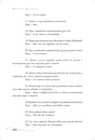 R E V I S T A E S P Í R I T A
184
Resp. – Eu os expio.
17. Vedes os que mandastes massacrar?
Resp. – Sim.
18. Que sentimento experimentam por vós?
Resp. – O do ódio e o da piedade.
19.DepoisquedeixastesestavidarevistesosultãoMahamud?
Resp. – Sim: em vão fugimos um do outro.
20. Que sentimento experimentais agora um pelo outro?
Resp. – O da aversão.
21. Qual a vossa opinião atual sobre as penas e
recompensas que nos esperam após a morte?
Resp. – A expiação é justa.
22. Qual o maior obstáculo que tivestes de vencer para a
realização de vossos objetivos progressistas?
Resp. – Eu reinava sobre escravos.
23. Pensais que se o povo que governastes fosse cristão,
teria sido menos rebelde à civilização?
Resp. – Sim; a religião cristã eleva a alma; a maometana
não fala senão à matéria.
24.Quandovivo,vossafénareligiãomuçulmanaeraabsoluta?
Resp. – Não; eu acreditava num Deus maior.
25. Que pensais disso agora?
Resp. – Ela não faz homens.
26. Na vossa opinião, Maomé tinha uma missão divina?
Resp. – Sim, mas que ele corrompeu.
 