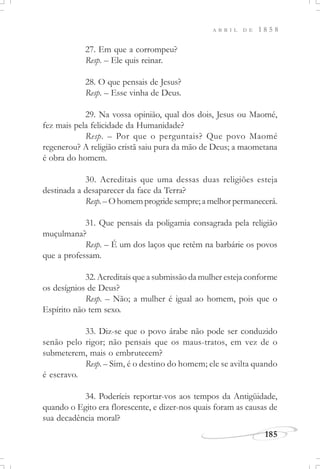 185
A B R I L D E 1 8 5 8
27. Em que a corrompeu?
Resp. – Ele quis reinar.
28. O que pensais de Jesus?
Resp. – Esse vinha de Deus.
29. Na vossa opinião, qual dos dois, Jesus ou Maomé,
fez mais pela felicidade da Humanidade?
Resp. – Por que o perguntais? Que povo Maomé
regenerou? A religião cristã saiu pura da mão de Deus; a maometana
é obra do homem.
30. Acreditais que uma dessas duas religiões esteja
destinada a desaparecer da face da Terra?
Resp. –Ohomemprogridesempre;amelhorpermanecerá.
31. Que pensais da poligamia consagrada pela religião
muçulmana?
Resp. – É um dos laços que retêm na barbárie os povos
que a professam.
32. Acreditais que a submissão da mulher esteja conforme
os desígnios de Deus?
Resp. – Não; a mulher é igual ao homem, pois que o
Espírito não tem sexo.
33. Diz-se que o povo árabe não pode ser conduzido
senão pelo rigor; não pensais que os maus-tratos, em vez de o
submeterem, mais o embrutecem?
Resp. – Sim, é o destino do homem; ele se avilta quando
é escravo.
34. Poderíeis reportar-vos aos tempos da Antigüidade,
quando o Egito era florescente, e dizer-nos quais foram as causas de
sua decadência moral?
 