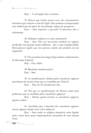 R E V I S T A E S P Í R I T A
186
Resp. – A corrupção dos costumes.
35. Parece que fazíeis pouco caso dos monumentos
históricos que cobrem o solo do Egito. Não podemos compreender
essa indiferença da parte de um príncipe amigo do progresso.
Resp. – Que importa o passado! O presente não o
substituiria.
36. Poderíeis explicar-vos mais claramente?
Resp. – Sim. Não era necessário lembrar ao egípcio
envilecido um passado muito brilhante: não o teria compreendido.
Menosprezei aquilo que me pareceu inútil; não poderia ter-me
enganado?
37. Os sacerdotes do antigo Egito tinham conhecimento
da Doutrina Espírita?
Resp. – Era a deles.
38. Recebiam manifestações?
Resp. – Sim.
39. As manifestações obtidas pelos sacerdotes egípcios
provinham da mesma fonte que as recebidas por Moisés?
Resp. – Sim, ele foi iniciado por elas.
40. Por que as manifestações de Moisés eram mais
poderosas que as recebidas pelos sacerdotes egípcios?
Resp. – Moisés queria revelar; os sacerdotes egípcios,
apenas ocultar.
41. Acreditais que a doutrina dos sacerdotes egípcios
tivesse alguma relação com a dos indianos?
Resp. – Sim; todas as religiões primitivas estão ligadas
entre si por laços quase imperceptíveis; procedem de uma mesma
fonte.
 