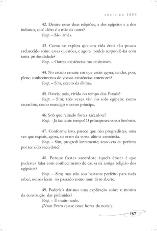 187
A B R I L D E 1 8 5 8
42. Dentre essas duas religiões, a dos egípcios e a dos
indianos, qual delas é a mãe da outra?
Resp. – São irmãs.
43. Como se explica que em vida éreis tão pouco
esclarecido sobre essas questões, e agora podeis respondê-las com
tanta profundidade?
Resp. – Outras existências mo ensinaram.
44. No estado errante em que estais agora, tendes, pois,
pleno conhecimento de vossas existências anteriores?
Resp. – Sim, exceto da última.
45. Haveis, pois, vivido no tempo dos Faraós?
Resp. – Sim; três vezes vivi no solo egípcio: como
sacerdote, como mendigo e como príncipe.
46. Sob que reinado fostes sacerdote?
Resp. – Já faz tanto tempo! O príncipe era vosso Sesóstris.
47. Conforme isso, parece que não progredistes, uma
vez que expiais, agora, os erros da vossa última existência.
Resp. – Sim, progredi lentamente; acaso era eu perfeito
por ter sido sacerdote?
48. Porque fostes sacerdote àquela época é que
pudestes falar com conhecimento de causa da antiga religião dos
egípcios?
Resp. – Sim; mas não sou bastante perfeito para tudo
saber; outros lêem no passado como num livro aberto.
49. Poderíeis dar-nos uma explicação sobre o motivo
da construção das pirâmides?
Resp. – É muito tarde.
(Nota: Eram quase onze horas da noite.)
 