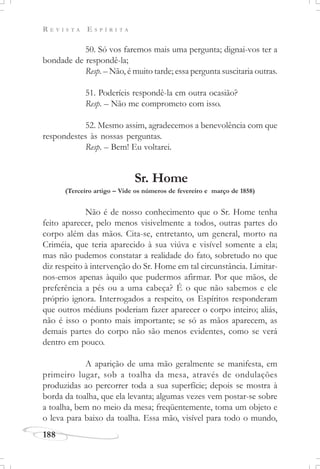 R E V I S T A E S P Í R I T A
188
50. Só vos faremos mais uma pergunta; dignai-vos ter a
bondade de respondê-la;
Resp. – Não, é muito tarde; essa pergunta suscitaria outras.
51. Poderíeis respondê-la em outra ocasião?
Resp. – Não me comprometo com isso.
52. Mesmo assim, agradecemos a benevolência com que
respondestes às nossas perguntas.
Resp. – Bem! Eu voltarei.
Sr. Home
(Terceiro artigo – Vide os números de fevereiro e março de 1858)
Não é de nosso conhecimento que o Sr. Home tenha
feito aparecer, pelo menos visivelmente a todos, outras partes do
corpo além das mãos. Cita-se, entretanto, um general, morto na
Criméia, que teria aparecido à sua viúva e visível somente a ela;
mas não pudemos constatar a realidade do fato, sobretudo no que
diz respeito à intervenção do Sr. Home em tal circunstância. Limitar-
nos-emos apenas àquilo que pudermos afirmar. Por que mãos, de
preferência a pés ou a uma cabeça? É o que não sabemos e ele
próprio ignora. Interrogados a respeito, os Espíritos responderam
que outros médiuns poderiam fazer aparecer o corpo inteiro; aliás,
não é isso o ponto mais importante; se só as mãos aparecem, as
demais partes do corpo não são menos evidentes, como se verá
dentro em pouco.
A aparição de uma mão geralmente se manifesta, em
primeiro lugar, sob a toalha da mesa, através de ondulações
produzidas ao percorrer toda a sua superfície; depois se mostra à
borda da toalha, que ela levanta; algumas vezes vem postar-se sobre
a toalha, bem no meio da mesa; freqüentemente, toma um objeto e
o leva para baixo da toalha. Essa mão, visível para todo o mundo,
 