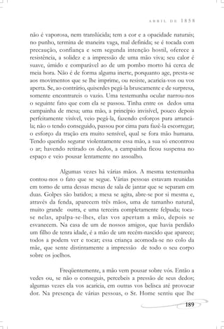 189
A B R I L D E 1 8 5 8
não é vaporosa, nem translúcida; tem a cor e a opacidade naturais;
no punho, termina de maneira vaga, mal definida; se é tocada com
precaução, confiança e sem segunda intenção hostil, oferece a
resistência, a solidez e a impressão de uma mão viva; seu calor é
suave, úmido e comparável ao de um pombo morto há cerca de
meia hora. Não é de forma alguma inerte, porquanto age, presta-se
aos movimentos que se lhe imprime, ou resiste, acaricia-vos ou vos
aperta. Se, ao contrário, quiserdes pegá-la bruscamente e de surpresa,
somente encontrareis o vazio. Uma testemunha ocular narrou-nos
o seguinte fato que com ela se passou. Tinha entre os dedos uma
campainha de mesa; uma mão, a princípio invisível, pouco depois
perfeitamente visível, veio pegá-la, fazendo esforços para arrancá-
la; não o tendo conseguido, passou por cima para fazê-la escorregar;
o esforço da tração era muito sensível, qual se fora mão humana.
Tendo querido segurar violentamente essa mão, a sua só encontrou
o ar; havendo retirado os dedos, a campainha ficou suspensa no
espaço e veio pousar lentamente no assoalho.
Algumas vezes há várias mãos. A mesma testemunha
contou-nos o fato que se segue. Várias pessoas estavam reunidas
em torno de uma dessas mesas de sala de jantar que se separam em
duas. Golpes são batidos; a mesa se agita, abre-se por si mesma e,
através da fenda, aparecem três mãos, uma de tamanho natural,
muito grande outra, e uma terceira completamente felpuda; toca-
se nelas, apalpa-se-lhes, elas vos apertam a mão, depois se
esvanecem. Na casa de um de nossos amigos, que havia perdido
um filho de tenra idade, é a mão de um recém-nascido que aparece;
todos a podem ver e tocar; essa criança acomoda-se no colo da
mãe, que sente distintamente a impressão de todo o seu corpo
sobre os joelhos.
Freqüentemente, a mão vem pousar sobre vós. Então a
vedes ou, se não o conseguis, percebeis a pressão de seus dedos;
algumas vezes ela vos acaricia, em outras vos belisca até provocar
dor. Na presença de várias pessoas, o Sr. Home sentiu que lhe
 