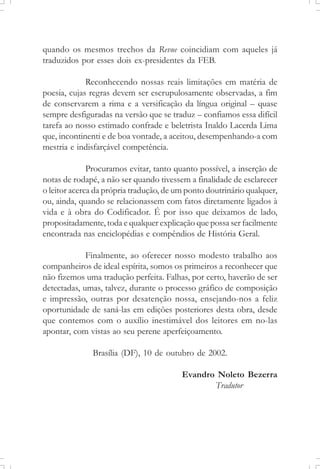 quando os mesmos trechos da Revue coincidiam com aqueles já
traduzidos por esses dois ex-presidentes da FEB.
Reconhecendo nossas reais limitações em matéria de
poesia, cujas regras devem ser escrupulosamente observadas, a fim
de conservarem a rima e a versificação da língua original – quase
sempre desfiguradas na versão que se traduz – confiamos essa difícil
tarefa ao nosso estimado confrade e beletrista Inaldo Lacerda Lima
que, incontinenti e de boa vontade, a aceitou, desempenhando-a com
mestria e indisfarçável competência.
Procuramos evitar, tanto quanto possível, a inserção de
notas de rodapé, a não ser quando tivessem a finalidade de esclarecer
o leitor acerca da própria tradução, de um ponto doutrinário qualquer,
ou, ainda, quando se relacionassem com fatos diretamente ligados à
vida e à obra do Codificador. É por isso que deixamos de lado,
propositadamente, toda e qualquer explicação que possa ser facilmente
encontrada nas enciclopédias e compêndios de História Geral.
Finalmente, ao oferecer nosso modesto trabalho aos
companheiros de ideal espírita, somos os primeiros a reconhecer que
não fizemos uma tradução perfeita. Falhas, por certo, haverão de ser
detectadas, umas, talvez, durante o processo gráfico de composição
e impressão, outras por desatenção nossa, ensejando-nos a feliz
oportunidade de saná-las em edições posteriores desta obra, desde
que contemos com o auxílio inestimável dos leitores em no-las
apontar, com vistas ao seu perene aperfeiçoamento.
Brasília (DF), 10 de outubro de 2002.
Evandro Noleto Bezerra
Tradutor
 