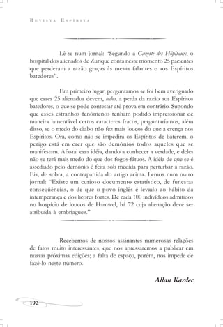 R E V I S T A E S P Í R I T A
192
Lê-se num jornal: “Segundo a Gazette des Hôpitaux, o
hospital dos alienados de Zurique conta neste momento 25 pacientes
que perderam a razão graças às mesas falantes e aos Espíritos
batedores”.
Em primeiro lugar, perguntamos se foi bem averiguado
que esses 25 alienados devem, todos, a perda da razão aos Espíritos
batedores, o que se pode contestar até prova em contrário. Supondo
que esses estranhos fenômenos tenham podido impressionar de
maneira lamentável certos caracteres fracos, perguntaríamos, além
disso, se o medo do diabo não fez mais loucos do que a crença nos
Espíritos. Ora, como não se impedirá os Espíritos de baterem, o
perigo está em crer que são demônios todos aqueles que se
manifestam. Afastai essa idéia, dando a conhecer a verdade, e deles
não se terá mais medo do que dos fogos-fátuos. A idéia de que se é
assediado pelo demônio é feita sob medida para perturbar a razão.
Eis, de sobra, a contrapartida do artigo acima. Lemos num outro
jornal: “Existe um curioso documento estatístico, de funestas
conseqüências, o de que o povo inglês é levado ao hábito da
intemperança e dos licores fortes. De cada 100 indivíduos admitidos
no hospício de loucos de Hamwel, há 72 cuja alienação deve ser
atribuída à embriaguez.”
Recebemos de nossos assinantes numerosas relações
de fatos muito interessantes, que nos apressaremos a publicar em
nossas próximas edições; a falta de espaço, porém, nos impede de
fazê-lo neste número.
Allan Kardec
 