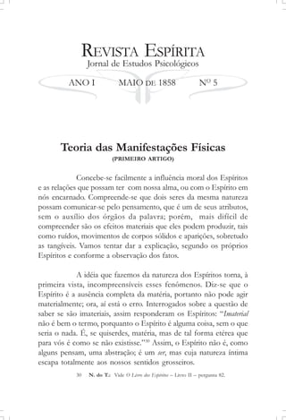 REVISTA ESPÍRITA
Jornal de Estudos Psicológicos
ANO I MAIO DE 1858 NO
5
Teoria das Manifestações Físicas
(PRIMEIRO ARTIGO)
Concebe-se facilmente a influência moral dos Espíritos
e as relações que possam ter com nossa alma, ou com o Espírito em
nós encarnado. Compreende-se que dois seres da mesma natureza
possam comunicar-se pelo pensamento, que é um de seus atributos,
sem o auxílio dos órgãos da palavra; porém, mais difícil de
compreender são os efeitos materiais que eles podem produzir, tais
como ruídos, movimentos de corpos sólidos e aparições, sobretudo
as tangíveis. Vamos tentar dar a explicação, segundo os próprios
Espíritos e conforme a observação dos fatos.
A idéia que fazemos da natureza dos Espíritos torna, à
primeira vista, incompreensíveis esses fenômenos. Diz-se que o
Espírito é a ausência completa da matéria, portanto não pode agir
materialmente; ora, aí está o erro. Interrogados sobre a questão de
saber se são imateriais, assim responderam os Espíritos: “Imaterial
não é bem o termo, porquanto o Espírito é alguma coisa, sem o que
seria o nada. É, se quiserdes, matéria, mas de tal forma etérea que
para vós é como se não existisse.”30
Assim, o Espírito não é, como
alguns pensam, uma abstração; é um ser, mas cuja natureza íntima
escapa totalmente aos nossos sentidos grosseiros.
30 N. do T.: Vide O Livro dos Espíritos – Livro II – pergunta 82.
 