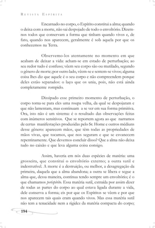 R E V I S T A E S P Í R I T A
194
Encarnado no corpo, o Espírito constitui a alma; quando
o deixa com a morte, não sai despojado de todo o envoltório. Dizem-
nos todos que conservam a forma que tinham quando vivos e, de
fato, quando nos aparecem, geralmente é sob aquela por que os
conhecemos na Terra.
Observemo-los atentamente no momento em que
acabam de deixar a vida: acham-se em estado de perturbação; ao
seu redor tudo é confuso; vêem seu corpo são ou mutilado, segundo
o gênero de morte; por outro lado, vêem-se e sentem-se vivos; alguma
coisa lhes diz que aquele é o seu corpo e não compreendem porque
deles estão separados: o laço que os unia, pois, não está ainda
completamente rompido.
Dissipado esse primeiro momento de perturbação, o
corpo torna-se para eles uma roupa velha, da qual se despojaram e
que não lamentam, mas continuam a se ver em sua forma primitiva.
Ora, isto não é um sistema: é o resultado das observações feitas
com inúmeros sensitivos. Que se reportem agora ao que narramos
de certas manifestações produzidas pelo Sr. Home e outros médiuns
desse gênero: aparecem mãos, que têm todas as propriedades de
mãos vivas, que tocamos, que nos seguram e que se esvanecem
repentinamente. Que devemos concluir disso? Que a alma não deixa
tudo no caixão e que leva alguma coisa consigo.
Assim, haveria em nós duas espécies de matéria: uma
grosseira, que constitui o envoltório externo; a outra sutil e
indestrutível. A morte é a destruição, ou melhor, a desagregação da
primeira, daquela que a alma abandona; a outra se libera e segue a
alma que, dessa maneira, continua tendo sempre um envoltório; é o
que chamamos perispírito. Essa matéria sutil, extraída por assim dizer
de todas as partes do corpo ao qual estava ligada durante a vida,
dele conserva a forma; eis por que os Espíritos se vêem e por que
nos aparecem tais quais eram quando vivos. Mas essa matéria sutil
não tem a tenacidade nem a rigidez da matéria compacta do corpo;
 