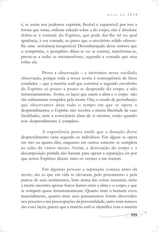 M A I O D E 1 8 5 8
195
é, se assim nos podemos exprimir, flexível e expansível; por isso a
forma que toma, embora calcada sobre a do corpo, não é absoluta:
dobra-se à vontade do Espírito, que pode dar-lhe tal ou qual
aparência, à sua vontade, ao passo que o envoltório sólido oferece-
lhe uma resistência insuperável. Desembaraçado desse entrave que
o comprimia, o perispírito dilata-se ou se contrai, transforma-se,
presta-se a todas as metamorfoses, segundo a vontade que atua
sobre ele.
Prova a observação – e insistimos nesse vocábulo
observação, porque toda a nossa teoria é conseqüência de fatos
estudados – que a matéria sutil que constitui o segundo envoltório
do Espírito só pouco a pouco se desprende do corpo, e não
instantaneamente. Assim, os laços que unem a alma e o corpo não
são subitamente rompidos pela morte. Ora, o estado de perturbação
que observamos dura todo o tempo em que se opera o
desprendimento; o Espírito não recobra a inteira liberdade de suas
faculdades, nem a consciência clara de si mesmo, senão quando
esse desprendimento é completo.
A experiência prova ainda que a duração desse
desprendimento varia segundo os indivíduos. Em alguns se opera
em três ou quatro dias, enquanto em outros somente se completa
ao cabo de vários meses. Assim, a destruição do corpo e a
decomposição pútrida não bastam para operar a separação; eis por
que certos Espíritos dizem: sinto os vermes a me roerem.
Em algumas pessoas a separação começa antes da
morte; são as que em vida se elevaram, pelo pensamento e pela
pureza de seus sentimentos, bem acima das coisas materiais; nelas
a morte encontra apenas fracos liames entre a alma e o corpo, e que
se rompem quase instantaneamente. Quanto mais o homem viveu
materialmente, quanto mais seus pensamentos foram absorvidos
nos prazeres e nas preocupações da personalidade, tanto mais tenazes
são esses laços; parece que a matéria sutil se identifica com a matéria
 