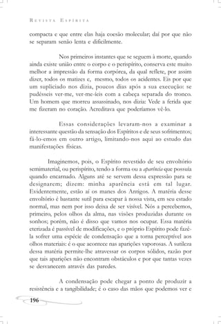 R E V I S T A E S P Í R I T A
196
compacta e que entre elas haja coesão molecular; daí por que não
se separam senão lenta e dificilmente.
Nos primeiros instantes que se seguem à morte, quando
ainda existe união entre o corpo e o perispírito, conserva este muito
melhor a impressão da forma corpórea, da qual reflete, por assim
dizer, todos os matizes e, mesmo, todos os acidentes. Eis por que
um supliciado nos dizia, poucos dias após a sua execução: se
pudésseis ver-me, ver-me-íeis com a cabeça separada do tronco.
Um homem que morreu assassinado, nos dizia: Vede a ferida que
me fizeram no coração. Acreditava que poderíamos vê-lo.
Essas considerações levaram-nos a examinar a
interessante questão da sensação dos Espíritos e de seus sofrimentos;
fá-lo-emos em outro artigo, limitando-nos aqui ao estudo das
manifestações físicas.
Imaginemos, pois, o Espírito revestido de seu envoltório
semimaterial, ou perispírito, tendo a forma ou a aparência que possuía
quando encarnado. Alguns até se servem dessa expressão para se
designarem; dizem: minha aparência está em tal lugar.
Evidentemente, estão aí os manes dos Antigos. A matéria desse
envoltório é bastante sutil para escapar à nossa vista, em seu estado
normal, mas nem por isso deixa de ser visível. Nós a percebemos,
primeiro, pelos olhos da alma, nas visões produzidas durante os
sonhos; porém, não é disso que vamos nos ocupar. Essa matéria
eterizada é passível de modificações, e o próprio Espírito pode fazê-
la sofrer uma espécie de condensação que a torna perceptível aos
olhos materiais: é o que acontece nas aparições vaporosas. A sutileza
dessa matéria permite-lhe atravessar os corpos sólidos, razão por
que tais aparições não encontram obstáculos e por que tantas vezes
se desvanecem através das paredes.
A condensação pode chegar a ponto de produzir a
resistência e a tangibilidade; é o caso das mãos que podemos ver e
 