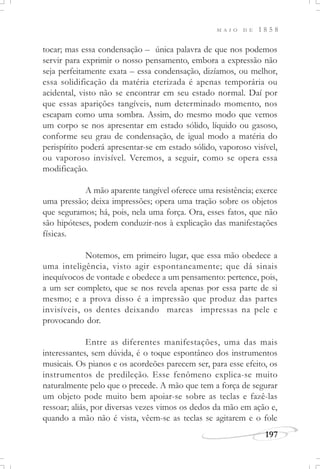 M A I O D E 1 8 5 8
197
tocar; mas essa condensação – única palavra de que nos podemos
servir para exprimir o nosso pensamento, embora a expressão não
seja perfeitamente exata – essa condensação, dizíamos, ou melhor,
essa solidificação da matéria eterizada é apenas temporária ou
acidental, visto não se encontrar em seu estado normal. Daí por
que essas aparições tangíveis, num determinado momento, nos
escapam como uma sombra. Assim, do mesmo modo que vemos
um corpo se nos apresentar em estado sólido, líquido ou gasoso,
conforme seu grau de condensação, de igual modo a matéria do
perispírito poderá apresentar-se em estado sólido, vaporoso visível,
ou vaporoso invisível. Veremos, a seguir, como se opera essa
modificação.
A mão aparente tangível oferece uma resistência; exerce
uma pressão; deixa impressões; opera uma tração sobre os objetos
que seguramos; há, pois, nela uma força. Ora, esses fatos, que não
são hipóteses, podem conduzir-nos à explicação das manifestações
físicas.
Notemos, em primeiro lugar, que essa mão obedece a
uma inteligência, visto agir espontaneamente; que dá sinais
inequívocos de vontade e obedece a um pensamento: pertence, pois,
a um ser completo, que se nos revela apenas por essa parte de si
mesmo; e a prova disso é a impressão que produz das partes
invisíveis, os dentes deixando marcas impressas na pele e
provocando dor.
Entre as diferentes manifestações, uma das mais
interessantes, sem dúvida, é o toque espontâneo dos instrumentos
musicais. Os pianos e os acordeões parecem ser, para esse efeito, os
instrumentos de predileção. Esse fenômeno explica-se muito
naturalmente pelo que o precede. A mão que tem a força de segurar
um objeto pode muito bem apoiar-se sobre as teclas e fazê-las
ressoar; aliás, por diversas vezes vimos os dedos da mão em ação e,
quando a mão não é vista, vêem-se as teclas se agitarem e o fole
 