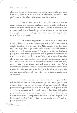 R E V I S T A E S P Í R I T A
198
abrir-se e fechar-se. Essas teclas só podem ser movidas por mão
invisível, dando prova de sua inteligência, tocando árias
perfeitamente ritmadas, e não como sons incoerentes.
Uma vez que essa mão pode enfiar-nos as unhas na
carne, beliscar-nos, arrebatar aquilo que temos na mão; desde que a
vemos apanhar e transportar um objeto, como o faríamos nós
mesmos, pode muito bem dar pancadas, levantar e derrubar uma
mesa, agitar uma campainha, puxar cortinas e, até mesmo, dar-nos
uma bofetada invisível.
Sem dúvida perguntarão como pode essa mão ter a
mesma força, tanto no estado vaporoso invisível quanto no
estado tangível. E por que não? Não vemos o ar derrubar
edifícios, o gás lançar projéteis, a eletricidade transmitir sinais e
o fluido do ímã levantar massas? Por que a matéria eterizada do
perispírito seria menos poderosa? Não a queiramos submeter às
nossas experiências de laboratório e às nossas fórmulas
algébricas; sobretudo por havermos tomado os gases como termo
de comparação, não lhes vamos atribuir propriedades idênticas,
nem computar suas forças como calculamos a do vapor. Até o
momento ela escapa a todos os nossos instrumentos; é uma nova
ordem de idéias que está fora da alçada das ciências exatas; eis
por que essas ciências não nos oferecem aptidão especial para
as apreciar.
Demos essa teoria do movimento dos corpos sólidos
sob a influência dos Espíritos, somente para mostrar a questão sob
todas as faces e provar que, sem nos afastarmos muito das idéias
preconcebidas, podemos dar-nos conta da ação dos Espíritos sobre
a matéria; mas outra há, de elevado alcance filosófico, dada pelos
próprios Espíritos, e que lança sobre essa questão uma luz
inteiramente nova. Compreendê-la-emos melhor depois de a
havermos lido; aliás, é útil conhecer todos os sistemas, a fim de se
poder compará-los.
 