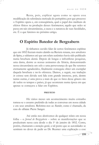 M A I O D E 1 8 5 8
199
Resta, pois, explicar agora como se opera essa
modificação da substância eterizada do perispírito; por que processo
o Espírito opera e, em conseqüência, qual o papel dos médiuns de
efeitos físicos na produção desses fenômenos; aquilo que neles se
passa em tais circunstâncias, a causa e a natureza de suas faculdades,
etc. É o que faremos no próximo artigo.
O Espírito Batedor de Bergzabern
Já tínhamos ouvido falar de certos fenômenos espíritas
que em 1852 fizeram muito alarido na Baviera renana, nos arredores
de Spira, e sabíamos até que um relato autêntico havia sido publicado
numa brochura alemã. Depois de longas e infrutíferas pesquisas,
uma dama, dentre as nossas assinantes da Alsácia, demonstrando
nessa circunstância um zelo e uma perseverança de que lhe seremos
eternamente agradecidos, finalmente conseguiu obter um exemplar
daquela brochura e no-lo ofereceu. Damos, a seguir, sua tradução
in extenso; sem dúvida será lida com grande interesse, pois, dentre
tantas outras, é uma prova a mais de que os fatos desse gênero são
de todos os tempos e países, já que ocorreram numa época em que
apenas se começava a falar em Espíritos.
PREFÁCIO
Há vários meses um acontecimento muito estranho
tornou-se o assunto preferido de todas as conversas em nossa cidade
e em seus arredores. Referimo-nos ao Batedor, como é chamado, da
casa do alfaiate Pierre Sanger.
Até então nos abstivemos de qualquer relato em nossa
folha – o Jornal de Bergzabern – sobre as manifestações que se
produziram nessa casa desde o dia 1o
de janeiro de 1852. Como,
porém, chamaram a atenção geral, a tal ponto que as autoridades se
sentiram no dever de pedir ao Dr. Beutner uma explicação a esse
 