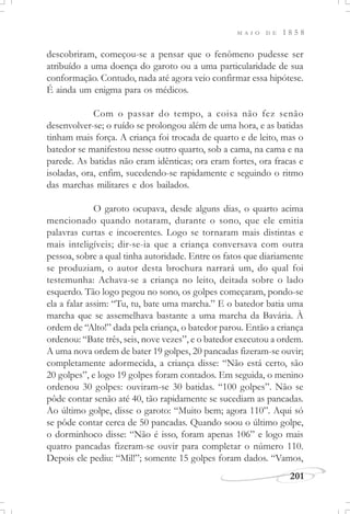 M A I O D E 1 8 5 8
201
descobriram, começou-se a pensar que o fenômeno pudesse ser
atribuído a uma doença do garoto ou a uma particularidade de sua
conformação. Contudo, nada até agora veio confirmar essa hipótese.
É ainda um enigma para os médicos.
Com o passar do tempo, a coisa não fez senão
desenvolver-se; o ruído se prolongou além de uma hora, e as batidas
tinham mais força. A criança foi trocada de quarto e de leito, mas o
batedor se manifestou nesse outro quarto, sob a cama, na cama e na
parede. As batidas não eram idênticas; ora eram fortes, ora fracas e
isoladas, ora, enfim, sucedendo-se rapidamente e seguindo o ritmo
das marchas militares e dos bailados.
O garoto ocupava, desde alguns dias, o quarto acima
mencionado quando notaram, durante o sono, que ele emitia
palavras curtas e incoerentes. Logo se tornaram mais distintas e
mais inteligíveis; dir-se-ia que a criança conversava com outra
pessoa, sobre a qual tinha autoridade. Entre os fatos que diariamente
se produziam, o autor desta brochura narrará um, do qual foi
testemunha: Achava-se a criança no leito, deitada sobre o lado
esquerdo. Tão logo pegou no sono, os golpes começaram, pondo-se
ela a falar assim: “Tu, tu, bate uma marcha.” E o batedor batia uma
marcha que se assemelhava bastante a uma marcha da Bavária. À
ordem de “Alto!” dada pela criança, o batedor parou. Então a criança
ordenou: “Bate três, seis, nove vezes”, e o batedor executou a ordem.
A uma nova ordem de bater 19 golpes, 20 pancadas fizeram-se ouvir;
completamente adormecida, a criança disse: “Não está certo, são
20 golpes”, e logo 19 golpes foram contados. Em seguida, o menino
ordenou 30 golpes: ouviram-se 30 batidas. “100 golpes”. Não se
pôde contar senão até 40, tão rapidamente se sucediam as pancadas.
Ao último golpe, disse o garoto: “Muito bem; agora 110”. Aqui só
se pôde contar cerca de 50 pancadas. Quando soou o último golpe,
o dorminhoco disse: “Não é isso, foram apenas 106” e logo mais
quatro pancadas fizeram-se ouvir para completar o número 110.
Depois ele pediu: “Mil!”; somente 15 golpes foram dados. “Vamos,
 