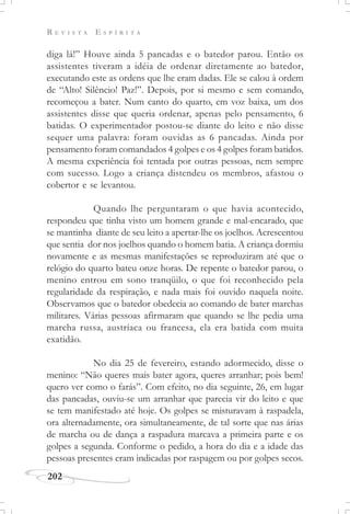 R E V I S T A E S P Í R I T A
202
diga lá!” Houve ainda 5 pancadas e o batedor parou. Então os
assistentes tiveram a idéia de ordenar diretamente ao batedor,
executando este as ordens que lhe eram dadas. Ele se calou à ordem
de “Alto! Silêncio! Paz!”. Depois, por si mesmo e sem comando,
recomeçou a bater. Num canto do quarto, em voz baixa, um dos
assistentes disse que queria ordenar, apenas pelo pensamento, 6
batidas. O experimentador postou-se diante do leito e não disse
sequer uma palavra: foram ouvidas as 6 pancadas. Ainda por
pensamento foram comandados 4 golpes e os 4 golpes foram batidos.
A mesma experiência foi tentada por outras pessoas, nem sempre
com sucesso. Logo a criança distendeu os membros, afastou o
cobertor e se levantou.
Quando lhe perguntaram o que havia acontecido,
respondeu que tinha visto um homem grande e mal-encarado, que
se mantinha diante de seu leito a apertar-lhe os joelhos. Acrescentou
que sentia dor nos joelhos quando o homem batia. A criança dormiu
novamente e as mesmas manifestações se reproduziram até que o
relógio do quarto bateu onze horas. De repente o batedor parou, o
menino entrou em sono tranqüilo, o que foi reconhecido pela
regularidade da respiração, e nada mais foi ouvido naquela noite.
Observamos que o batedor obedecia ao comando de bater marchas
militares. Várias pessoas afirmaram que quando se lhe pedia uma
marcha russa, austríaca ou francesa, ela era batida com muita
exatidão.
No dia 25 de fevereiro, estando adormecido, disse o
menino: “Não queres mais bater agora, queres arranhar; pois bem!
quero ver como o farás”. Com efeito, no dia seguinte, 26, em lugar
das pancadas, ouviu-se um arranhar que parecia vir do leito e que
se tem manifestado até hoje. Os golpes se misturavam à raspadela,
ora alternadamente, ora simultaneamente, de tal sorte que nas árias
de marcha ou de dança a raspadura marcava a primeira parte e os
golpes a segunda. Conforme o pedido, a hora do dia e a idade das
pessoas presentes eram indicadas por raspagem ou por golpes secos.
 